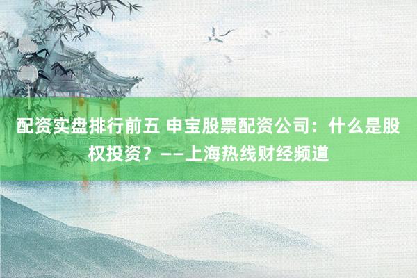 配资实盘排行前五 申宝股票配资公司：什么是股权投资？——上海热线财经频道