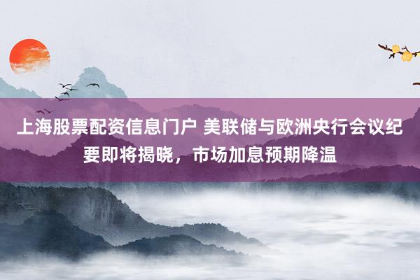上海股票配资信息门户 美联储与欧洲央行会议纪要即将揭晓，市场加息预期降温