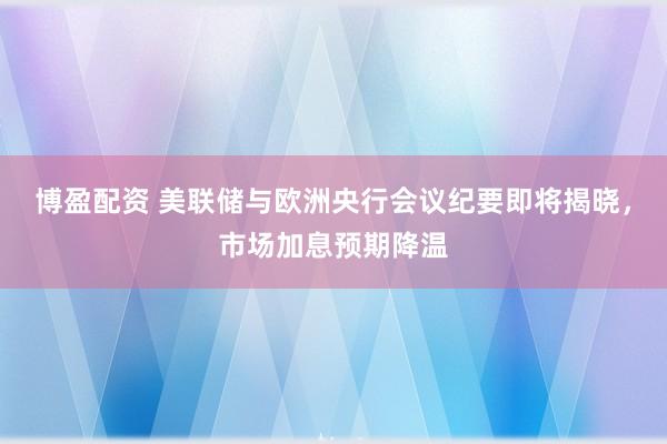 博盈配资 美联储与欧洲央行会议纪要即将揭晓，市场加息预期降温