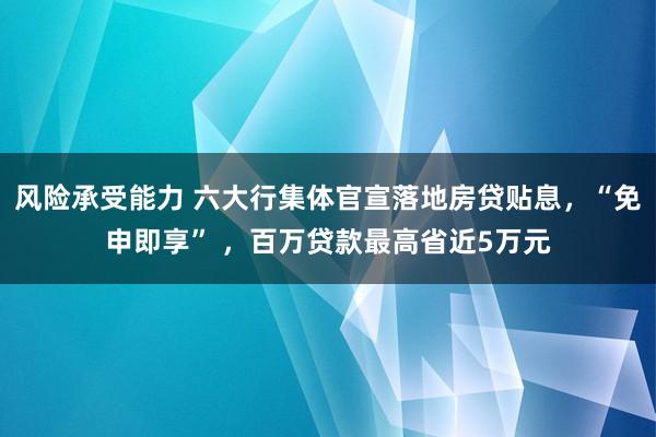 风险承受能力 六大行集体官宣落地房贷贴息，“免申即享” ，百万贷款最高省近5万元