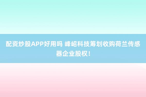 配资炒股APP好用吗 峰岹科技筹划收购荷兰传感器企业股权！