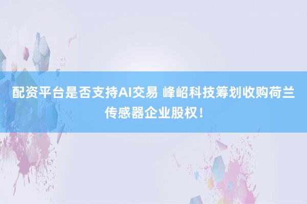 配资平台是否支持AI交易 峰岹科技筹划收购荷兰传感器企业股权！