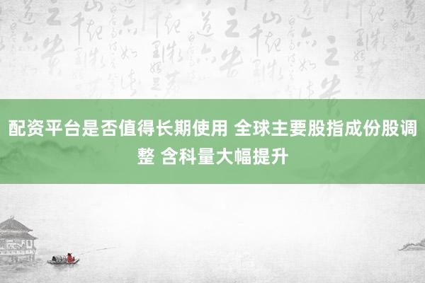 配资平台是否值得长期使用 全球主要股指成份股调整 含科量大幅提升