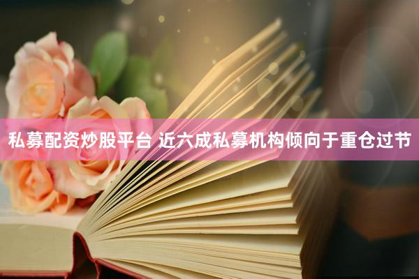 私募配资炒股平台 近六成私募机构倾向于重仓过节